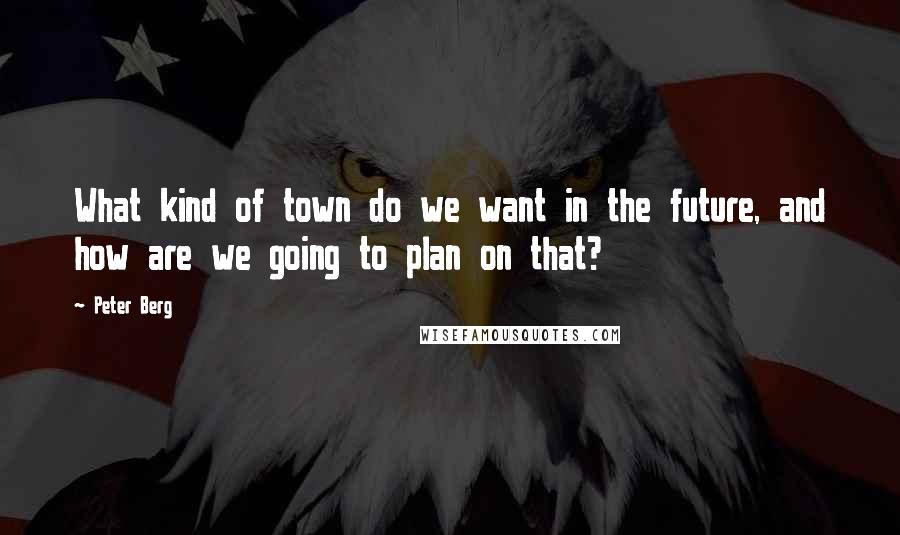 Peter Berg Quotes: What kind of town do we want in the future, and how are we going to plan on that?