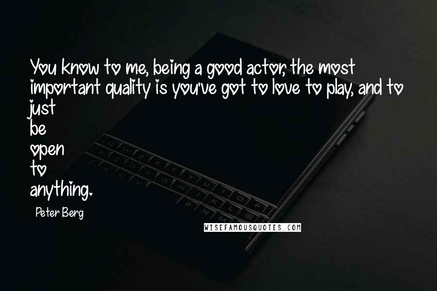 Peter Berg Quotes: You know to me, being a good actor, the most important quality is you've got to love to play, and to just be open to anything.