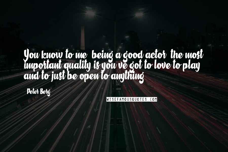 Peter Berg Quotes: You know to me, being a good actor, the most important quality is you've got to love to play, and to just be open to anything.