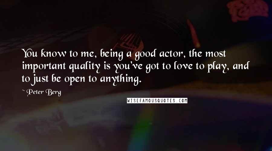 Peter Berg Quotes: You know to me, being a good actor, the most important quality is you've got to love to play, and to just be open to anything.