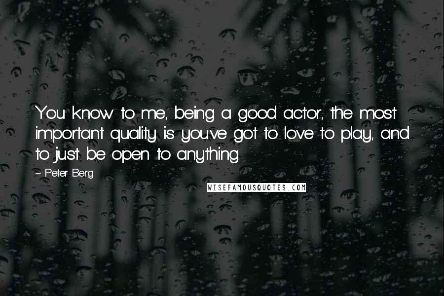 Peter Berg Quotes: You know to me, being a good actor, the most important quality is you've got to love to play, and to just be open to anything.