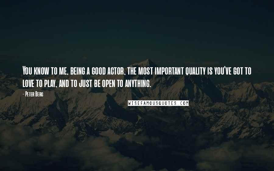 Peter Berg Quotes: You know to me, being a good actor, the most important quality is you've got to love to play, and to just be open to anything.