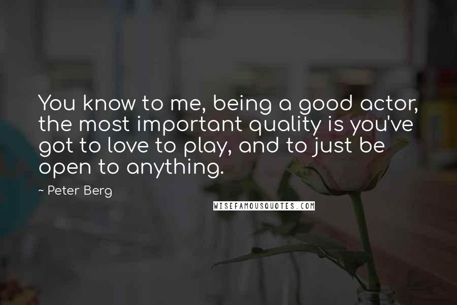 Peter Berg Quotes: You know to me, being a good actor, the most important quality is you've got to love to play, and to just be open to anything.