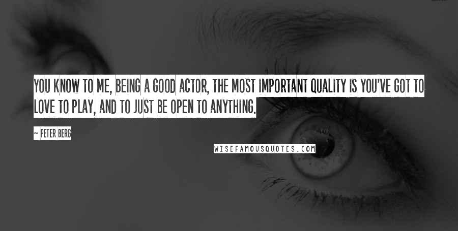 Peter Berg Quotes: You know to me, being a good actor, the most important quality is you've got to love to play, and to just be open to anything.