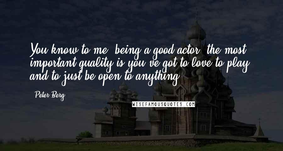 Peter Berg Quotes: You know to me, being a good actor, the most important quality is you've got to love to play, and to just be open to anything.