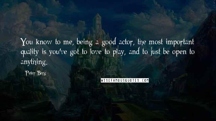 Peter Berg Quotes: You know to me, being a good actor, the most important quality is you've got to love to play, and to just be open to anything.