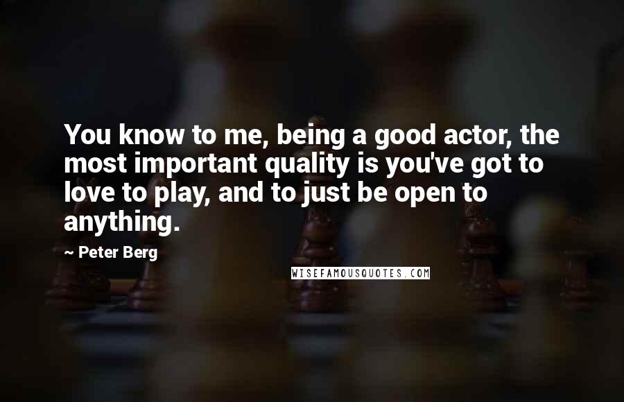 Peter Berg Quotes: You know to me, being a good actor, the most important quality is you've got to love to play, and to just be open to anything.