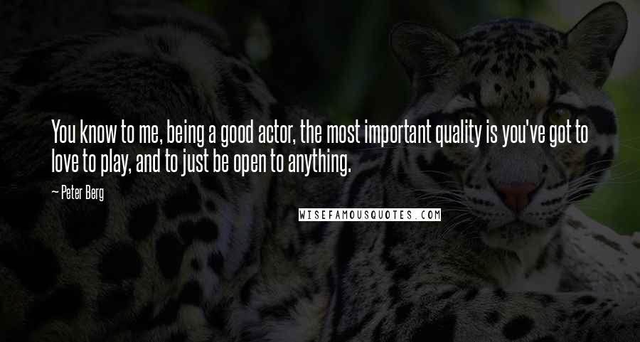 Peter Berg Quotes: You know to me, being a good actor, the most important quality is you've got to love to play, and to just be open to anything.