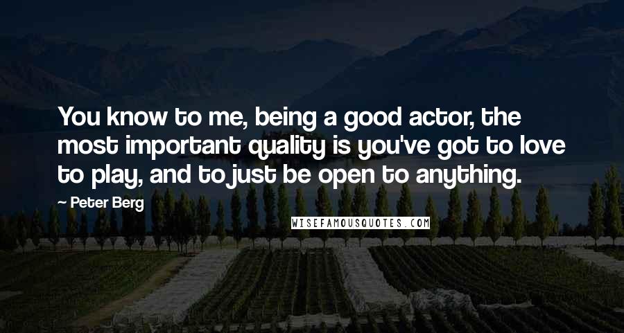 Peter Berg Quotes: You know to me, being a good actor, the most important quality is you've got to love to play, and to just be open to anything.