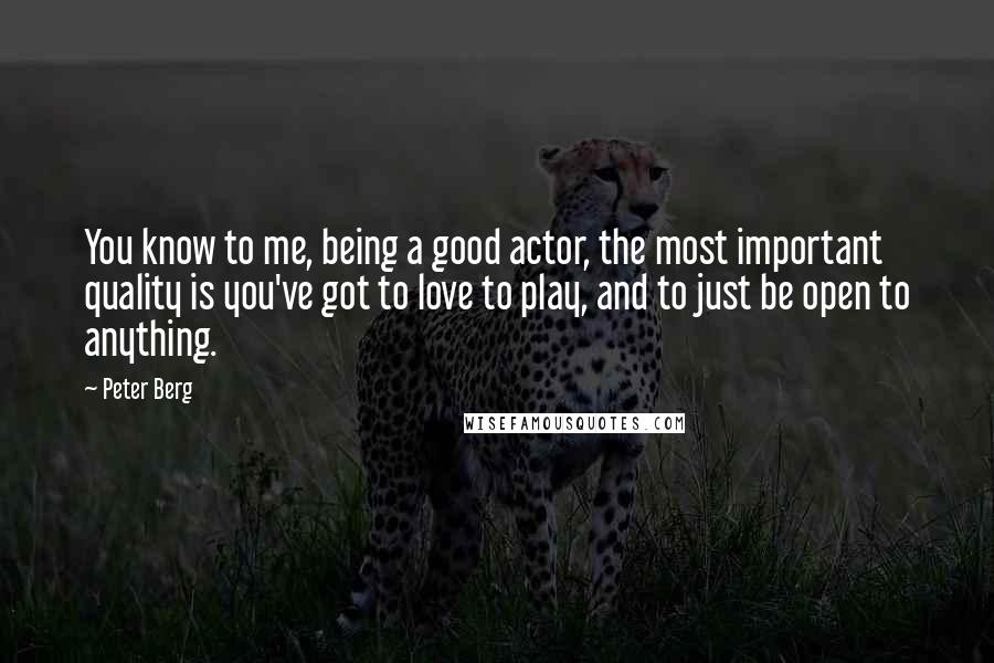 Peter Berg Quotes: You know to me, being a good actor, the most important quality is you've got to love to play, and to just be open to anything.