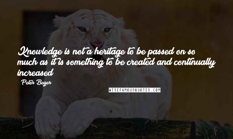 Peter Beyer Quotes: Knowledge is not a heritage to be passed on so much as it is something to be created and continually increased