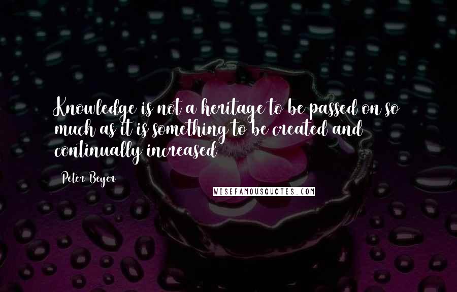 Peter Beyer Quotes: Knowledge is not a heritage to be passed on so much as it is something to be created and continually increased