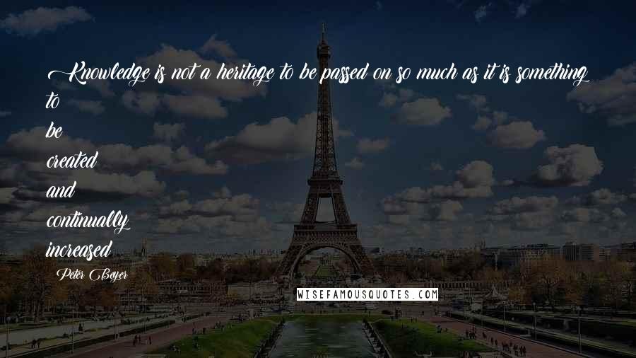 Peter Beyer Quotes: Knowledge is not a heritage to be passed on so much as it is something to be created and continually increased