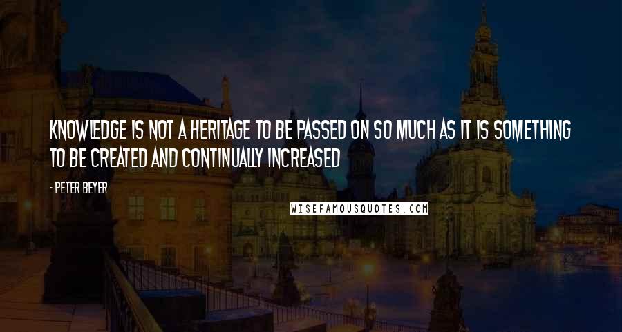 Peter Beyer Quotes: Knowledge is not a heritage to be passed on so much as it is something to be created and continually increased