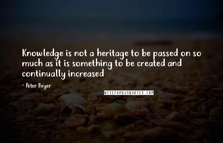 Peter Beyer Quotes: Knowledge is not a heritage to be passed on so much as it is something to be created and continually increased