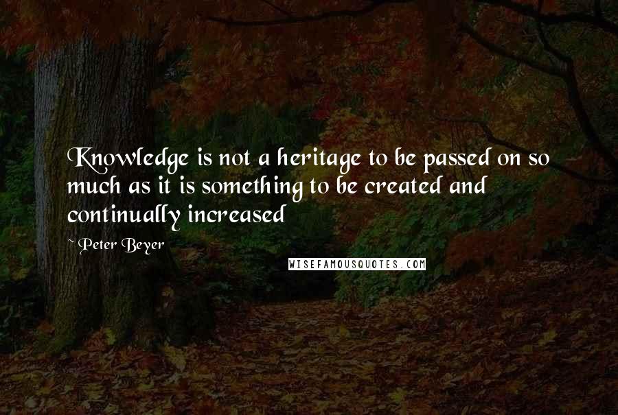 Peter Beyer Quotes: Knowledge is not a heritage to be passed on so much as it is something to be created and continually increased