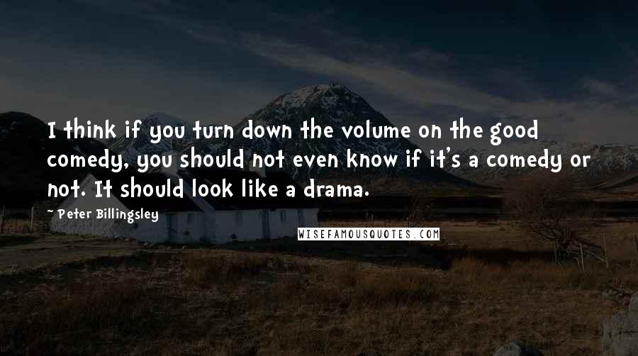 Peter Billingsley Quotes: I think if you turn down the volume on the good comedy, you should not even know if it's a comedy or not. It should look like a drama.