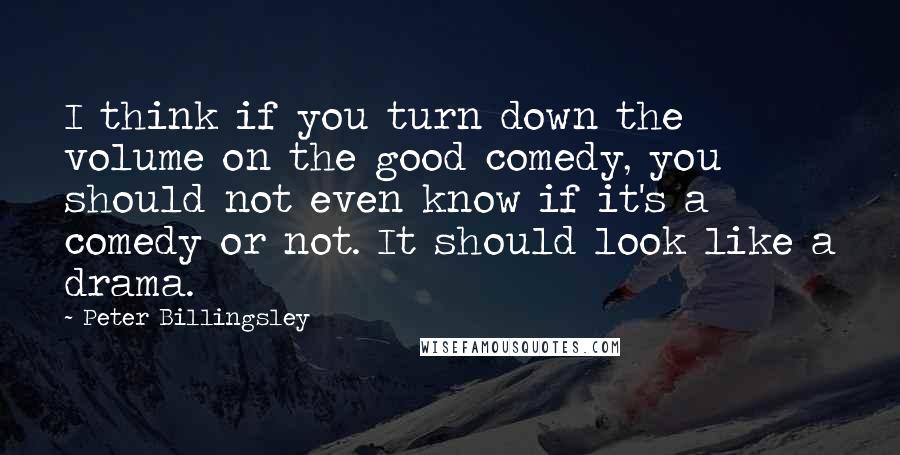 Peter Billingsley Quotes: I think if you turn down the volume on the good comedy, you should not even know if it's a comedy or not. It should look like a drama.