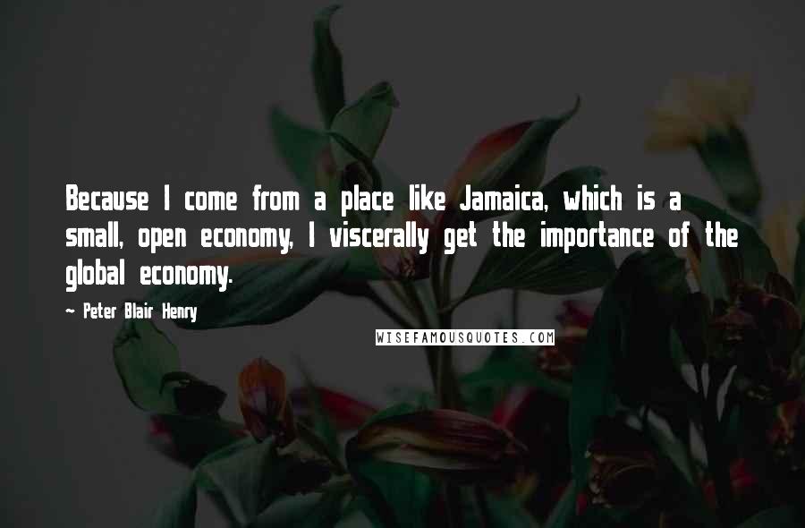 Peter Blair Henry Quotes: Because I come from a place like Jamaica, which is a small, open economy, I viscerally get the importance of the global economy.