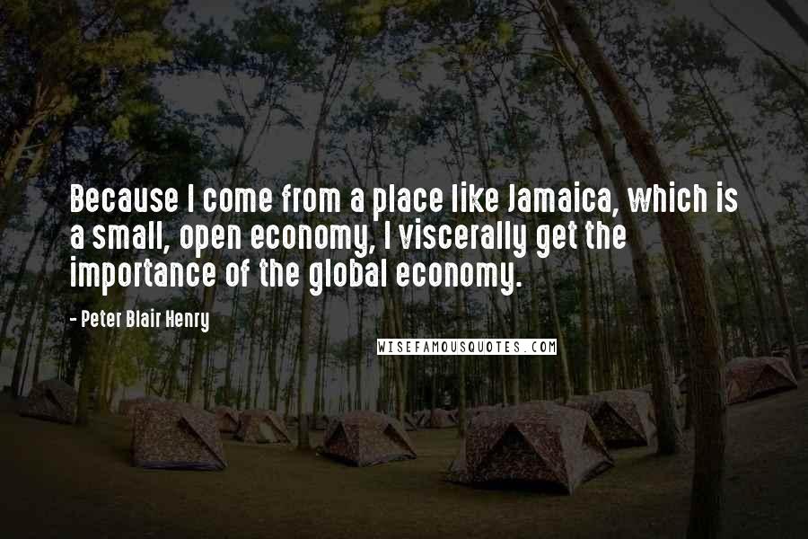 Peter Blair Henry Quotes: Because I come from a place like Jamaica, which is a small, open economy, I viscerally get the importance of the global economy.