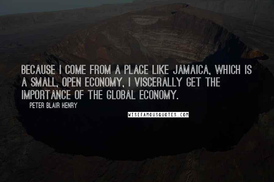 Peter Blair Henry Quotes: Because I come from a place like Jamaica, which is a small, open economy, I viscerally get the importance of the global economy.