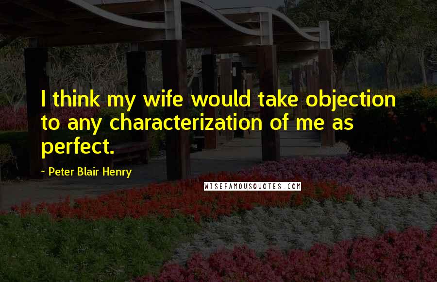 Peter Blair Henry Quotes: I think my wife would take objection to any characterization of me as perfect.