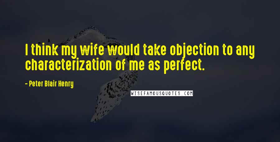 Peter Blair Henry Quotes: I think my wife would take objection to any characterization of me as perfect.