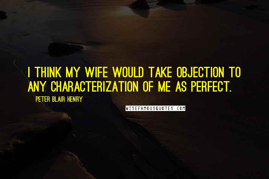Peter Blair Henry Quotes: I think my wife would take objection to any characterization of me as perfect.