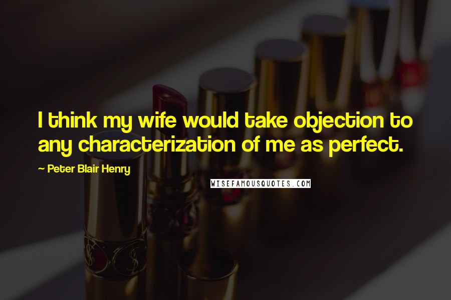 Peter Blair Henry Quotes: I think my wife would take objection to any characterization of me as perfect.