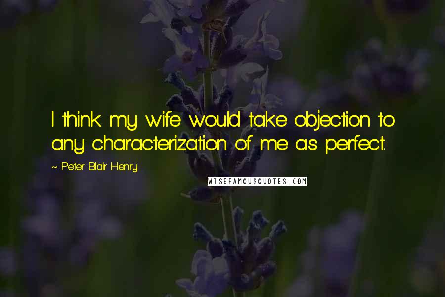 Peter Blair Henry Quotes: I think my wife would take objection to any characterization of me as perfect.