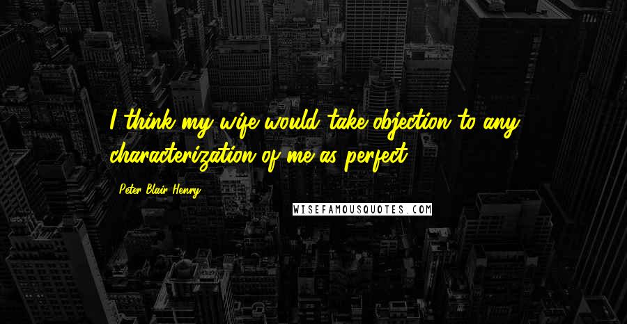 Peter Blair Henry Quotes: I think my wife would take objection to any characterization of me as perfect.