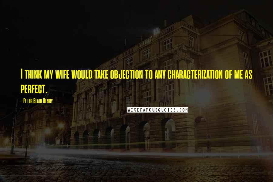 Peter Blair Henry Quotes: I think my wife would take objection to any characterization of me as perfect.