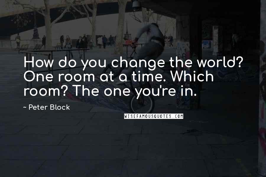 Peter Block Quotes: How do you change the world? One room at a time. Which room? The one you're in.