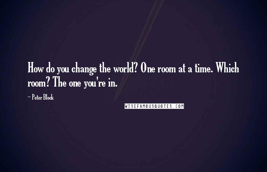 Peter Block Quotes: How do you change the world? One room at a time. Which room? The one you're in.