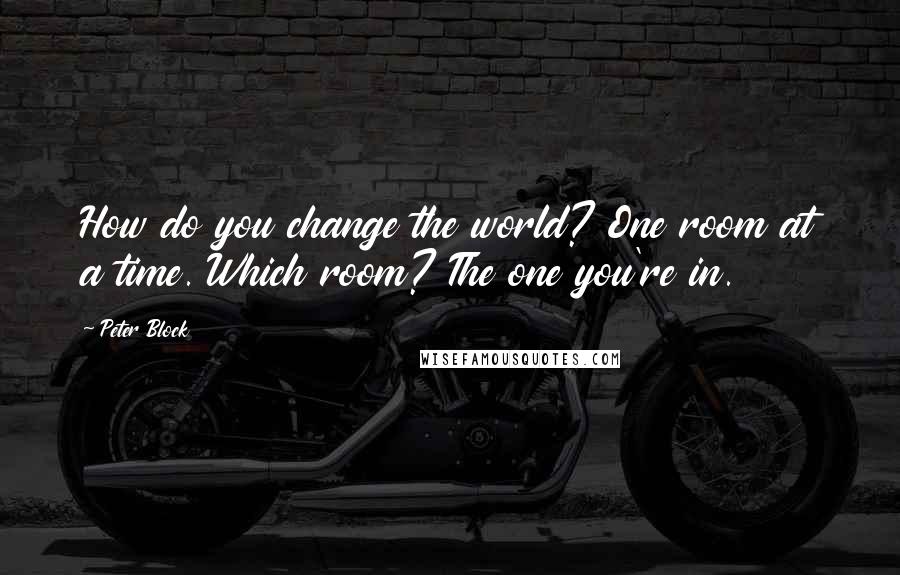 Peter Block Quotes: How do you change the world? One room at a time. Which room? The one you're in.