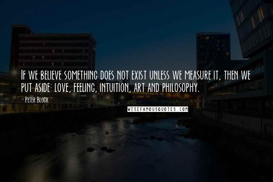 Peter Block Quotes: If we believe something does not exist unless we measure it, then we put aside: love, feeling, intuition, art and philosophy.