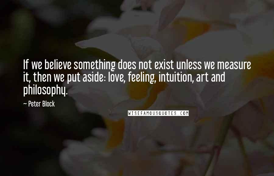 Peter Block Quotes: If we believe something does not exist unless we measure it, then we put aside: love, feeling, intuition, art and philosophy.