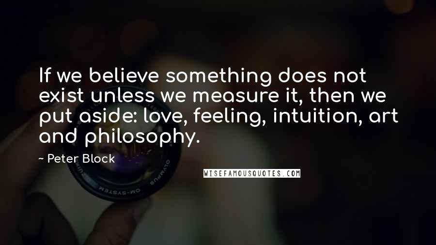 Peter Block Quotes: If we believe something does not exist unless we measure it, then we put aside: love, feeling, intuition, art and philosophy.