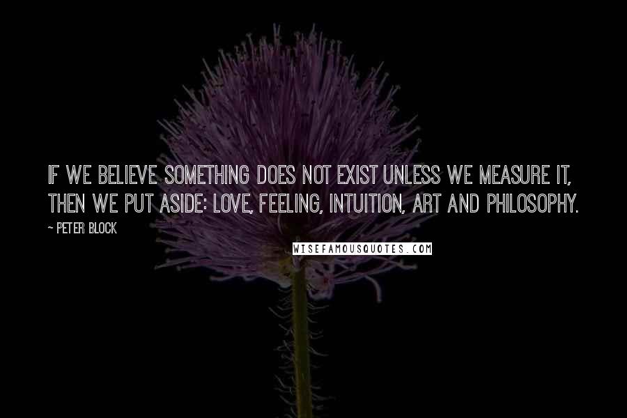 Peter Block Quotes: If we believe something does not exist unless we measure it, then we put aside: love, feeling, intuition, art and philosophy.