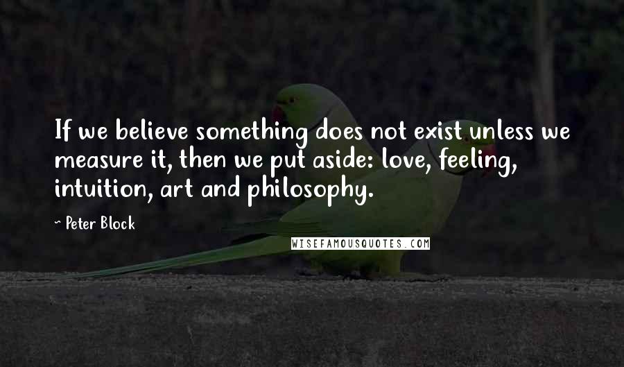 Peter Block Quotes: If we believe something does not exist unless we measure it, then we put aside: love, feeling, intuition, art and philosophy.