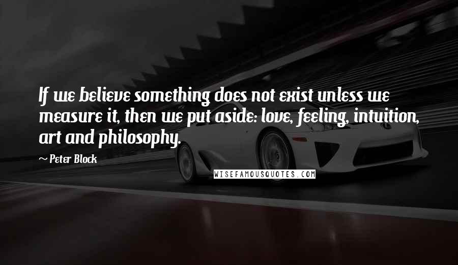 Peter Block Quotes: If we believe something does not exist unless we measure it, then we put aside: love, feeling, intuition, art and philosophy.