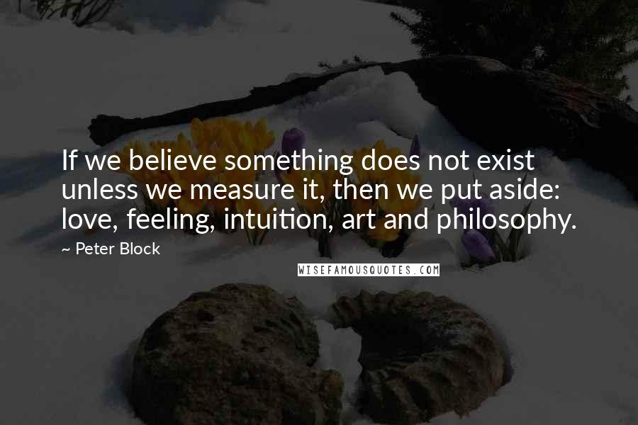 Peter Block Quotes: If we believe something does not exist unless we measure it, then we put aside: love, feeling, intuition, art and philosophy.