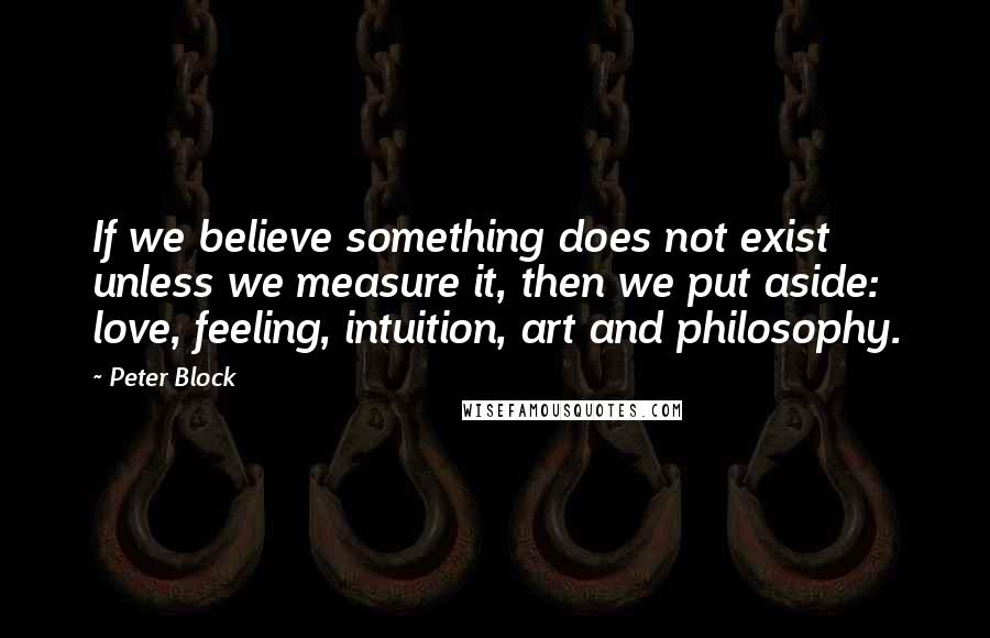 Peter Block Quotes: If we believe something does not exist unless we measure it, then we put aside: love, feeling, intuition, art and philosophy.