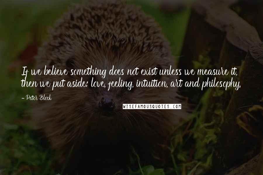 Peter Block Quotes: If we believe something does not exist unless we measure it, then we put aside: love, feeling, intuition, art and philosophy.