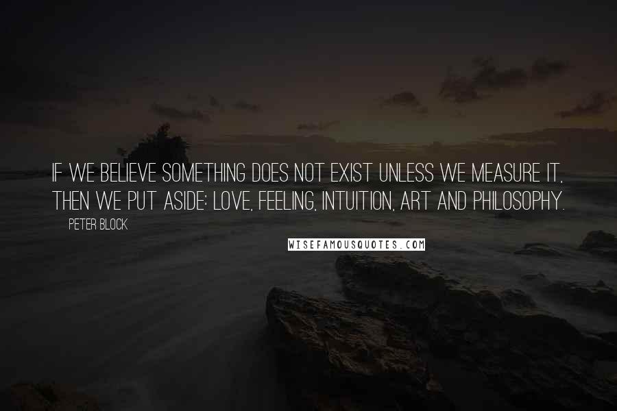 Peter Block Quotes: If we believe something does not exist unless we measure it, then we put aside: love, feeling, intuition, art and philosophy.