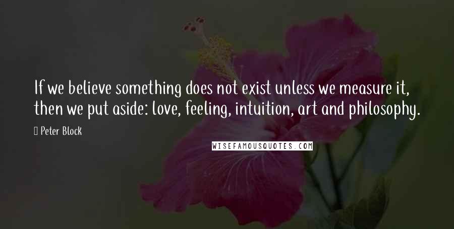 Peter Block Quotes: If we believe something does not exist unless we measure it, then we put aside: love, feeling, intuition, art and philosophy.