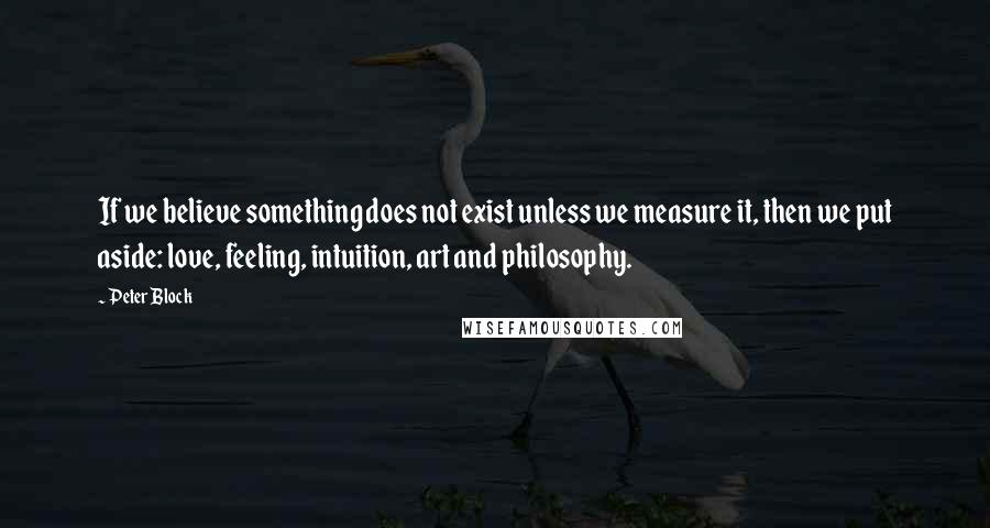 Peter Block Quotes: If we believe something does not exist unless we measure it, then we put aside: love, feeling, intuition, art and philosophy.