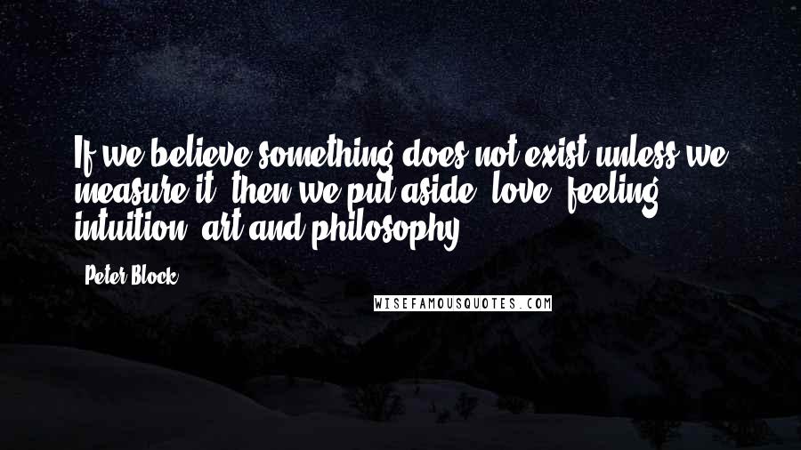Peter Block Quotes: If we believe something does not exist unless we measure it, then we put aside: love, feeling, intuition, art and philosophy.