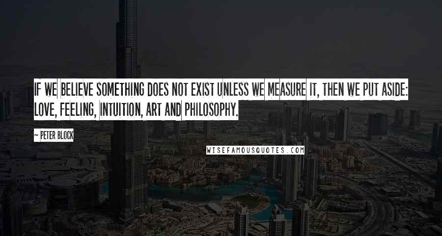 Peter Block Quotes: If we believe something does not exist unless we measure it, then we put aside: love, feeling, intuition, art and philosophy.