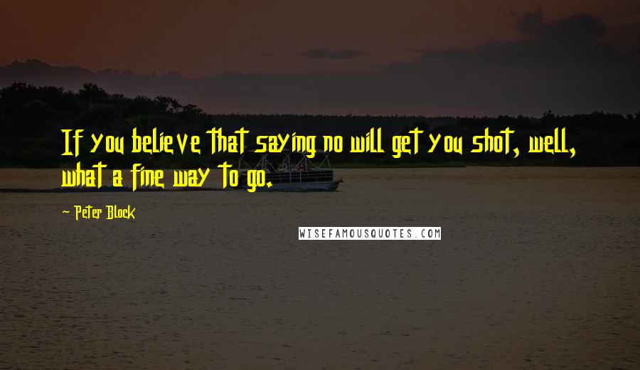 Peter Block Quotes: If you believe that saying no will get you shot, well, what a fine way to go.